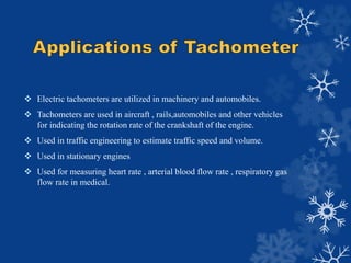  Electric tachometers are utilized in machinery and automobiles.
 Tachometers are used in aircraft , rails,automobiles a...