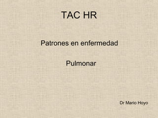 TAC HR
Patrones en enfermedad
Pulmonar
Dr Mario Hoyo
 