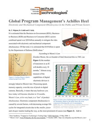 Global Program Management’s Achilles Heel
Electronic and Mechanical Component Obsolescence in the Public and Private Sectors

By T. Miglani, D. Cahill and F. Kelly
It is estimated that the Business-to-Government (B2G), Business-
to-Business (B2B) and Business-to-Consumer (B2C) sectors
combined spend over $20 billion annually to mitigate the risks
associated with electronic and mechanical component
obsolescence. Of that total, it is estimated that $10 billion is spent
by the Department of Defense (DoD) alone. 1
                                              According to Moore’s Law
                                      (Gordon Moore, the co-founder of Intel theorized this in 1965, see
                                      Figure 1) the number
                                      of transistors in an IC
                                      will double every 18
                                      months. 2 Almost every
                                      measure of the
Figure 1: Gordon Moore's (Intel)      capabilities of digital
original graph from 1965.
                                      electronic devices is
strongly linked to Moore's law: Processing speed,
memory capacity, even the size of pixels in digital
cameras. Basically, it states that any hardware you
have today will become obsolete in 18 months.
Moore’s Law, at its very heart, is a “law” of product
                                                                    Figure 2: Life-cycles of all integrated circuit technologies
obsolescence. Electronic component obsolescence is                  are shrinking, almost to the point where the term
                                                                    component technology life cycle is meaningless.
caused by several factors, with decreasing average life-            Source: Baca, M., “TACTech Electronic Component Obsolescence
                                                                    Management”, presentation to Boeing Electronic Component
cycles for integrated circuits due to the smaller, faster           Management Users’ Forum, TACTech, March 4, 1997.

and cheaper mantra leading the way, as the most prominent of causes (see Figure 2). Add in

1
    Peter Sandborn, "Trapped on Technology's Trailing Edge," IEEE Spectrum, 15 May 2008: 3.
2
    “Moore’s law”, From Wikipedia, the free encyclopedia, 17 October 2009, <http://en.wikipedia.org/wiki/Moore's_law>
                                                                                                                                   1
 