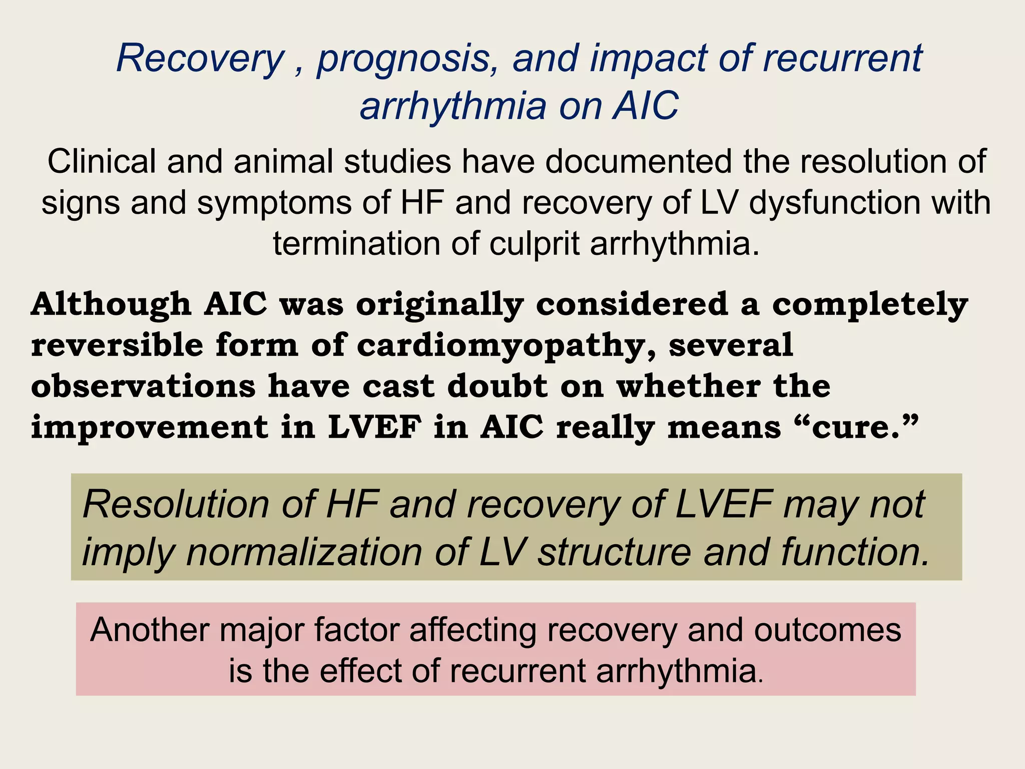 Recovery , prognosis, and impact of recurrent
arrhythmia on AIC
Clinical and animal studies have documented the resolution of
signs and symptoms of HF and recovery of LV dysfunction with
termination of culprit arrhythmia.
Although AIC was originally considered a completely
reversible form of cardiomyopathy, several
observations have cast doubt on whether the
improvement in LVEF in AIC really means “cure.”
Resolution of HF and recovery of LVEF may not
imply normalization of LV structure and function.
Another major factor affecting recovery and outcomes
is the effect of recurrent arrhythmia.
 