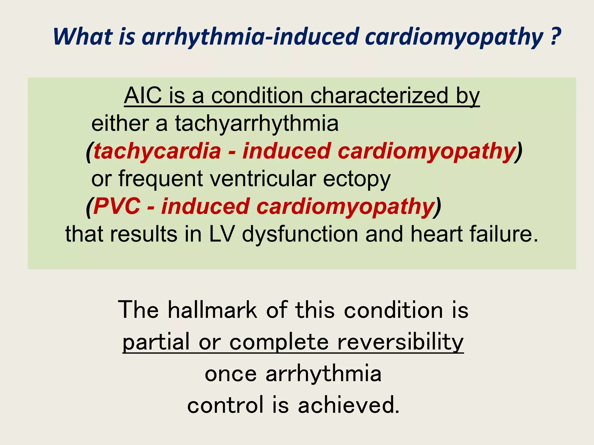 AIC is a condition characterized by
either a tachyarrhythmia
(tachycardia - induced cardiomyopathy)
or frequent ventricular ectopy
(PVC - induced cardiomyopathy)
that results in LV dysfunction and heart failure.
The hallmark of this condition is
partial or complete reversibility
once arrhythmia
control is achieved.
What is arrhythmia-induced cardiomyopathy ?
 