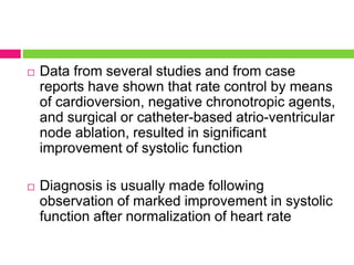  Data from several studies and from case
reports have shown that rate control by means
of cardioversion, negative chronotropic agents,
and surgical or catheter-based atrio-ventricular
node ablation, resulted in significant
improvement of systolic function
 Diagnosis is usually made following
observation of marked improvement in systolic
function after normalization of heart rate
 