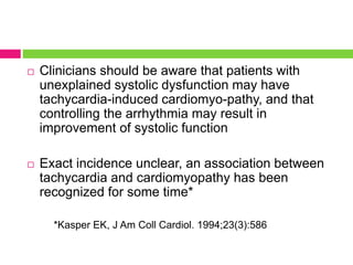  Clinicians should be aware that patients with
unexplained systolic dysfunction may have
tachycardia-induced cardiomyo-pathy, and that
controlling the arrhythmia may result in
improvement of systolic function
 Exact incidence unclear, an association between
tachycardia and cardiomyopathy has been
recognized for some time*
*Kasper EK, J Am Coll Cardiol. 1994;23(3):586
 