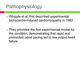 Pathophysiology
 Whipple et al. first described experimental
tachycardia-induced cardiomyopathy in 1962
 They provided the first experimental model for
the condition, demonstrating that rapid and
protracted, atrial pacing led to low output heart
failure
 