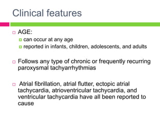 Clinical features
 AGE:
 can occur at any age
 reported in infants, children, adolescents, and adults
 Follows any type of chronic or frequently recurring
paroxysmal tachyarrhythmias
 Atrial fibrillation, atrial flutter, ectopic atrial
tachycardia, atrioventricular tachycardia, and
ventricular tachycardia have all been reported to
cause
 