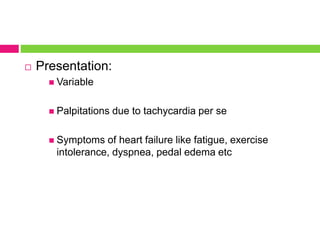  Presentation:
 Variable
 Palpitations due to tachycardia per se
 Symptoms of heart failure like fatigue, exercise
intolerance, dyspnea, pedal edema etc
 