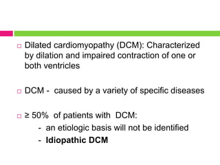  Dilated cardiomyopathy (DCM): Characterized
by dilation and impaired contraction of one or
both ventricles
 DCM - caused by a variety of specific diseases
 ≥ 50% of patients with DCM:
- an etiologic basis will not be identified
- Idiopathic DCM
 
