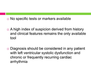  No specific tests or markers available
 A high index of suspicion derived from history
and clinical features remains the only available
tool
 Diagnosis should be considered in any patient
with left ventricular systolic dysfunction and
chronic or frequently recurring cardiac
arrhythmia
 