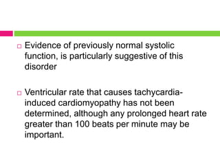  Evidence of previously normal systolic
function, is particularly suggestive of this
disorder
 Ventricular rate that causes tachycardia-
induced cardiomyopathy has not been
determined, although any prolonged heart rate
greater than 100 beats per minute may be
important.
 