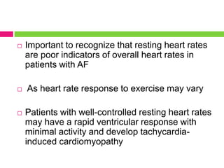  Important to recognize that resting heart rates
are poor indicators of overall heart rates in
patients with AF
 As heart rate response to exercise may vary
 Patients with well-controlled resting heart rates
may have a rapid ventricular response with
minimal activity and develop tachycardia-
induced cardiomyopathy
 