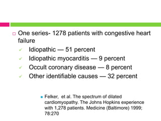  One series- 1278 patients with congestive heart
failure
 Idiopathic — 51 percent
 Idiopathic myocarditis — 9 percent
 Occult coronary disease — 8 percent
 Other identifiable causes — 32 percent
 Felker, et al. The spectrum of dilated
cardiomyopathy. The Johns Hopkins experience
with 1,278 patients. Medicine (Baltimore) 1999;
78:270
 