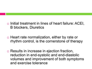  Initial treatment in lines of heart failure: ACEI,
B blockers, Diuretics
 Heart rate normalization, either by rate or
rhythm control, is the cornerstone of therapy
 Results in increase in ejection fraction,
reduction in end-systolic and end-diastolic
volumes and improvement of both symptoms
and exercise tolerance
 