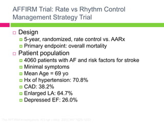 The AFFIRM Investigators. N Engl J Med. 2002;347:1825-1833.
AFFIRM Trial: Rate vs Rhythm Control
Management Strategy Trial
 Design
 5-year, randomized, rate control vs. AARx
 Primary endpoint: overall mortality
 Patient population
 4060 patients with AF and risk factors for stroke
 Minimal symptoms
 Mean Age = 69 yo
 Hx of hypertension: 70.8%
 CAD: 38.2%
 Enlarged LA: 64.7%
 Depressed EF: 26.0%
 