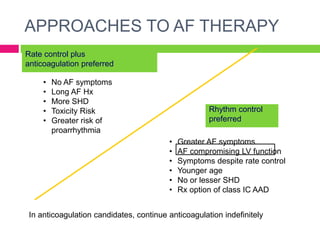 Rate control plus
anticoagulation preferred
Rhythm control
preferred
• No AF symptoms
• Long AF Hx
• More SHD
• Toxicity Risk
• Greater risk of
proarrhythmia
• Greater AF symptoms
• AF compromising LV function
• Symptoms despite rate control
• Younger age
• No or lesser SHD
• Rx option of class IC AAD
In anticoagulation candidates, continue anticoagulation indefinitely
APPROACHES TO AF THERAPY
 