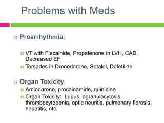 Problems with Meds
 Proarrhythmia:
 VT with Flecainide, Propafenone in LVH, CAD,
Decreased EF
 Torsades in Dronedarone, Sotalol, Dofetilide
 Organ Toxicity:
 Amiodarone, procainamide, quinidine
 Organ Toxicity: Lupus, agranulocytosis,
thrombocytopenia, optic neuritis, pulmonary fibrosis,
hepatitis, etc.
 