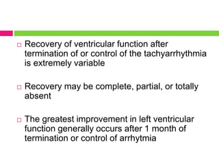  Recovery of ventricular function after
termination of or control of the tachyarrhythmia
is extremely variable
 Recovery may be complete, partial, or totally
absent
 The greatest improvement in left ventricular
function generally occurs after 1 month of
termination or control of arrhytmia
 