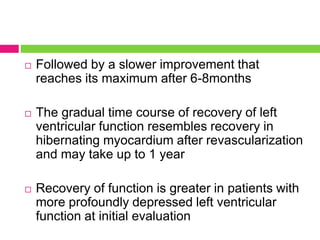  Followed by a slower improvement that
reaches its maximum after 6-8months
 The gradual time course of recovery of left
ventricular function resembles recovery in
hibernating myocardium after revascularization
and may take up to 1 year
 Recovery of function is greater in patients with
more profoundly depressed left ventricular
function at initial evaluation
 