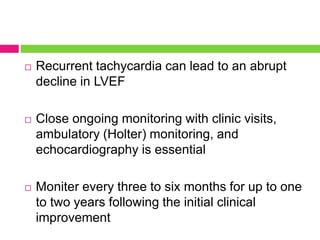  Recurrent tachycardia can lead to an abrupt
decline in LVEF
 Close ongoing monitoring with clinic visits,
ambulatory (Holter) monitoring, and
echocardiography is essential
 Moniter every three to six months for up to one
to two years following the initial clinical
improvement
 