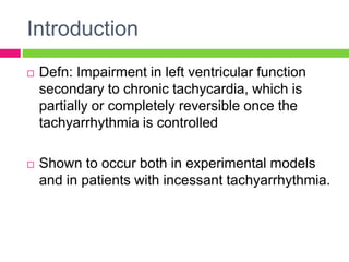 Introduction
 Defn: Impairment in left ventricular function
secondary to chronic tachycardia, which is
partially or completely reversible once the
tachyarrhythmia is controlled
 Shown to occur both in experimental models
and in patients with incessant tachyarrhythmia.
 