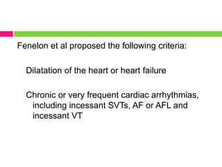 Fenelon et al proposed the following criteria:
Dilatation of the heart or heart failure
Chronic or very frequent cardiac arrhythmias,
including incessant SVTs, AF or AFL and
incessant VT
 