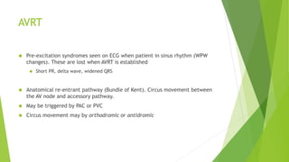 AVRT 
 Pre-excitation syndromes seen on ECG when patient in sinus rhythm (WPW 
changes). These are lost when AVRT is established 
 Short PR, delta wave, widened QRS 
 Anatomical re-entrant pathway (Bundle of Kent). Circus movement between 
the AV node and accessory pathway. 
 May be triggered by PAC or PVC 
 Circus movement may by orthodromic or antidromic 
 