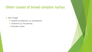Other causes of broad complex tachys 
 Don’t forget 
 Metabolic derangements e.g. hyperkalaemia 
 Toxidromes e.g. TCA poisoning 
 Pacemaker related 
 