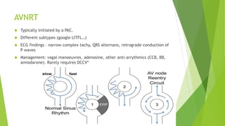 AVNRT 
 Typically initiated by a PAC. 
 Different subtypes (google LITFL…) 
 ECG findings – narrow complex tachy, QRS alternans, retrograde conduction of 
P waves 
 Management: vagal manoeuvres, adenosine, other anti-arrythmics (CCB, BB, 
amiodarone). Rarely requires DCCV* 
 