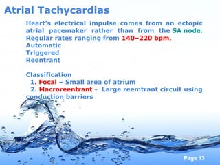 Page 13
Atrial Tachycardias
Heart's electrical impulse comes from an ectopic
atrial pacemaker rather than from the SA node.
Regular rates ranging from 140–220 bpm.
Automatic
Triggered
Reentrant
Classification
1. Focal – Small area of atrium
2. Macroreentrant - Large reemtrant circuit using
conduction barriers
 