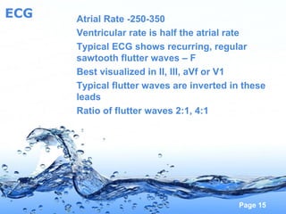 Page 15
ECG Atrial Rate -250-350
Ventricular rate is half the atrial rate
Typical ECG shows recurring, regular
sawtooth flutter waves – F
Best visualized in II, III, aVf or V1
Typical flutter waves are inverted in these
leads
Ratio of flutter waves 2:1, 4:1
 