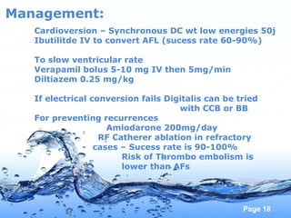 Page 18
Management:
Cardioversion – Synchronous DC wt low energies 50j
Ibutilitde IV to convert AFL (sucess rate 60-90%)
To slow ventricular rate
Verapamil bolus 5-10 mg IV then 5mg/min
Diltiazem 0.25 mg/kg
If electrical conversion fails Digitalis can be tried
with CCB or BB
For preventing recurrences
Amiodarone 200mg/day
RF Catherer ablation in refractory
cases – Sucess rate is 90-100%
Risk of Thrombo embolism is
lower than AFs
 