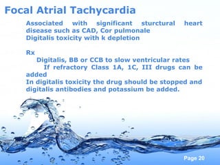 Page 20
Focal Atrial Tachycardia
Associated with significant sturctural heart
disease such as CAD, Cor pulmonale
Digitalis toxicity with k depletion
Rx
Digitalis, BB or CCB to slow ventricular rates
If refractory Class 1A, 1C, III drugs can be
added
In digitalis toxicity the drug should be stopped and
digitalis antibodies and potassium be added.
 