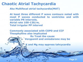 Page 21
Chaotic Atrial Tachycardia
Aka Multifocal atrial tachycardia(MAT)
At least three different P wave contours noted with
most P waves conducted to ventricles and with
variable PR intervels.
Atrial rate 100-130/m,
Total irrigular PP intervel
Commonly associated with COPD and CCF
Theophylline also implicated
Rx Treat the cause
Verapamil and amiodarone may be
useful
K and Mg may supress tahcycardia
 