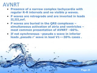 Page 25
AVNRT
• Presence of a narrow complex tachycardia with
regular R-R intervals and no visible p waves.
• P waves are retrograde and are inverted in leads
II,III,avf.
• P waves are buried in the QRS complexes –
simultaneous activation of atria and ventricles –
most common presentation of AVNRT –66%.
• If not synchronous –pseudo s wave in inferior
leads ,pseudo r’ wave in lead V1---30% cases .
 
