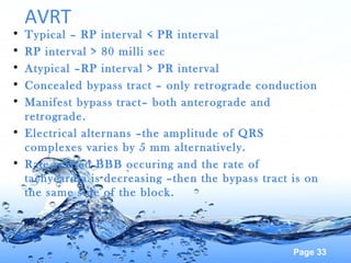 Page 33
AVRT
• Typical – RP interval < PR interval
• RP interval > 80 milli sec
• Atypical –RP interval > PR interval
• Concealed bypass tract – only retrograde conduction
• Manifest bypass tract– both anterograde and
retrograde.
• Electrical alternans –the amplitude of QRS
complexes varies by 5 mm alternatively.
• Rate related BBB occuring and the rate of
tachycardia is decreasing –then the bypass tract is on
the same side of the block.
 