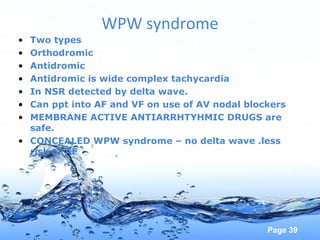 Page 39
WPW syndrome
• Two types
• Orthodromic
• Antidromic
• Antidromic is wide complex tachycardia
• In NSR detected by delta wave.
• Can ppt into AF and VF on use of AV nodal blockers
• MEMBRANE ACTIVE ANTIARRHTYHMIC DRUGS are
safe.
• CONCEALED WPW syndrome – no delta wave .less
risk of AF
 