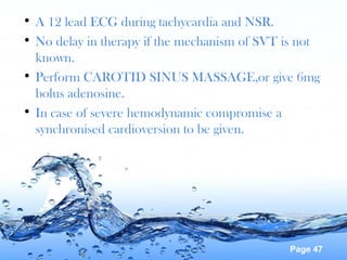 Page 47
• A 12 lead ECG during tachycardia and NSR.
• No delay in therapy if the mechanism of SVT is not
known.
• Perform CAROTID SINUS MASSAGE,or give 6mg
bolus adenosine.
• In case of severe hemodynamic compromise a
synchronised cardioversion to be given.
 