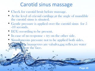 Page 48
Carotid sinus massage
• Check for carotid bruit before massage.
• At the level of cricoid cartilage,at the angle of mandible
the carotid sinus is situated.
• Gentle pressure is applied over the carotid sinus for 5
-10 seconds.
• ECG recording to be present.
• In case of no response – try on the other side.
• Simultaneous pressure not to be applied both sides.
• Alternative manuevres are valsalva,gag reflex,ice water
pouring over the face.
 