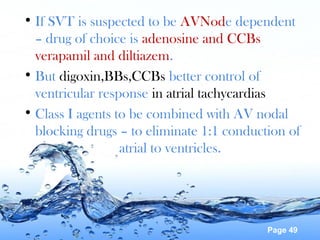 Page 49
• If SVT is suspected to be AVNode dependent
– drug of choice is adenosine and CCBs
verapamil and diltiazem.
• But digoxin,BBs,CCBs better control of
ventricular response in atrial tachycardias
• Class I agents to be combined with AV nodal
blocking drugs – to eliminate 1:1 conduction of
atrial to ventricles.
 