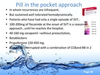 Page 56
Pill in the pocket approach
• In whom recurrences are infrequent.
• But sustained.well tolerated hemodynamically.
• Patients who have had only a single episode of SVT..
• 100-200mg of flecainide at the onset of SVT is a reasonable
approach…until he reaches the hospital.
• 40-160 mg verapamil –without preexcitation,
• Betablockers
• Propafenone 150-450 mg.
• 80% cases interrupted with a combination of CCBand BB in 2
hrs…
 