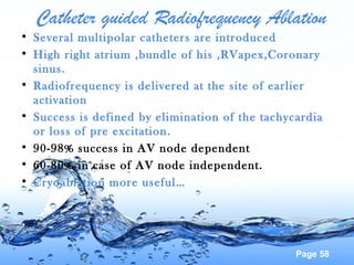 Page 58
Catheter guided Radiofrequency Ablation
• Several multipolar catheters are introduced
• High right atrium ,bundle of his ,RVapex,Coronary
sinus.
• Radiofrequency is delivered at the site of earlier
activation
• Success is defined by elimination of the tachycardia
or loss of pre excitation.
• 90-98% success in AV node dependent
• 60-80% in case of AV node independent.
• Cryoablation more useful…
 