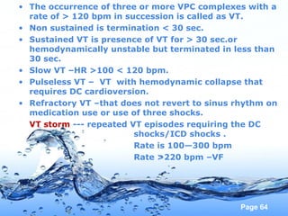 Page 64
• The occurrence of three or more VPC complexes with a
rate of > 120 bpm in succession is called as VT.
• Non sustained is termination < 30 sec.
• Sustained VT is presence of VT for > 30 sec.or
hemodynamically unstable but terminated in less than
30 sec.
• Slow VT –HR >100 < 120 bpm.
• Pulseless VT – VT with hemodynamic collapse that
requires DC cardioversion.
• Refractory VT –that does not revert to sinus rhythm on
medication use or use of three shocks.
VT storm --- repeated VT episodes requiring the DC
shocks/ICD shocks .
Rate is 100—300 bpm
Rate >220 bpm –VF
 