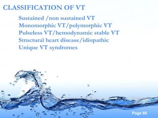 Page 69
CLASSIFICATION OF VT
Sustained /non sustained VT
Monomorphic VT/polymorphic VT
Pulseless VT/hemodynamic stable VT
Structural heart disease/idiopathic
Unique VT syndromes
 
