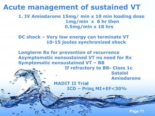 Page 71
Acute management of sustained VT
1. IV Amiodarone 15mg/ min x 10 min loading dose
1mg/min x 6 hr then
0.5mg/min x 18 hrs
DC shock – Very low energy can terminate VT
10-15 joules synchronized shock
Longterm Rx for prevention of recurrence
Asymptomatic nonsustained VT no need for Rx
Symptomatic nonsustained VT – BB
If refractory to BB- Class 1c
Sotalol
Amiodarone
MADIT II Trial
ICD – Prior MI+EF<30%
 