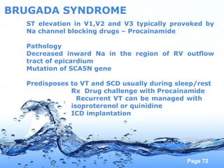 Page 72
BRUGADA SYNDROME
ST elevation in V1,V2 and V3 typically provoked by
Na channel blocking drugs – Procainamide
Pathology
Decreased inward Na in the region of RV outflow
tract of epicardium
Mutation of SCA5N gene
Predisposes to VT and SCD usually during sleep/rest
Rx Drug challenge with Procainamide
Recurrent VT can be managed with
isoproterenol or quinidine
ICD implantation
 