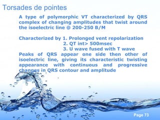 Page 73
Torsades de pointes
A type of polymorphic VT characterized by QRS
complex of changing amplitudes that twist around
the isoelectric line @ 200-250 B/M
Characterized by 1. Prolonged vent repolarization
2. QT int> 500msec
3. U wave fused with T wave
Peaks of QRS appear one side then other of
isoelectric line, giving its characteristic twisting
appearance with continuous and progressive
changes in QRS contour and amplitude
 