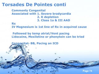 Page 74
Torsades De Pointes conti
Commonly Congenital
Associated with 1. Severe bradycardia
2. K depletion
3. Class 1a & III AAD
Rx
IV Magnesium is 1st line of Rx in acquired cause
Followed by temp atrial/Vent pacing
Lidocaine, Mexiletine or phenytoin can be tried
Congenital- BB, Pacing an ICD
 