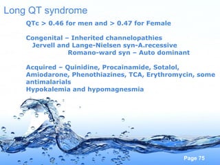 Page 75
Long QT syndrome
QTc > 0.46 for men and > 0.47 for Female
Congenital – Inherited channelopathies
Jervell and Lange-Nielsen syn-A.recessive
Romano-ward syn – Auto dominant
Acquired – Quinidine, Procainamide, Sotalol,
Amiodarone, Phenothiazines, TCA, Erythromycin, some
antimalarials
Hypokalemia and hypomagnesmia
 