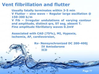Page 77
Vent filbrillation and flutter
Usually fatally terminates within 3-5 min
V Flutter – sine wave – Regular large oscillation @
150-300 b/m
V Fib – Irregular undulations of varying contour
and amplitude, distinct qrs, ST seg, absent T.
Fine amplitude fibrillatory waves 0.2mV
Associated with CAD (75%), MI, Hypoxia,
ischemia, AF, cardioversion,
Rx- Nonsynchronized DC 200-400j
IV Amiodarone
ICD
 