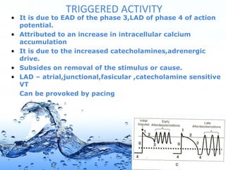 Page 8
TRIGGERED ACTIVITY
• It is due to EAD of the phase 3,LAD of phase 4 of action
potential.
• Attributed to an increase in intracellular calcium
accumulation
• It is due to the increased catecholamines,adrenergic
drive.
• Subsides on removal of the stimulus or cause.
• LAD – atrial,junctional,fasicular ,catecholamine sensitive
VT
Can be provoked by pacing
 