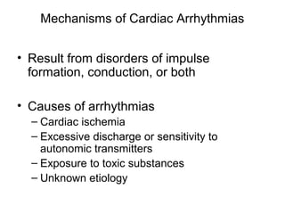 Mechanisms of Cardiac Arrhythmias
• Result from disorders of impulse
formation, conduction, or both
• Causes of arrhythmias
– Cardiac ischemia
– Excessive discharge or sensitivity to
autonomic transmitters
– Exposure to toxic substances
– Unknown etiology
 